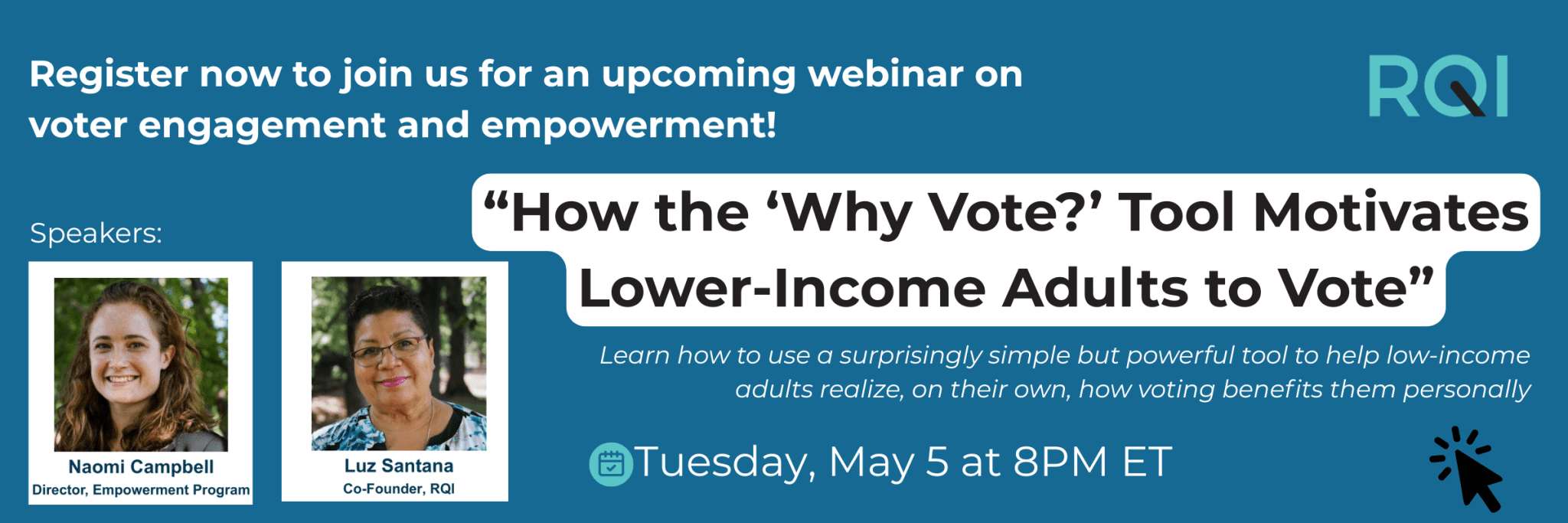 Text: Register now to join us for an upcoming webinar on voter engagement and empowerment! “How the ‘Why Vote?’ Tool Motivates Lower-Income Adults to Vote” Learn how to use a surprisingly simple but powerful tool to help low-income adults realize, on their own, how voting benefits them personally. Tuesday, May 5 at 8PM ET. Speakers: Naomi Campbell, Director, Empowerment Program; Luz Santana, Co-Founder, RQI. Images: photo of Naomi Campbell, photo of Luz Santana. Click to register.